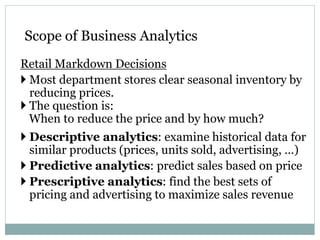 Retail Markdown Decisions
 Most department stores clear seasonal inventory by
reducing prices.
 The question is:
When to reduce the price and by how much?
 Descriptive analytics: examine historical data for
similar products (prices, units sold, advertising, …)
 Predictive analytics: predict sales based on price
 Prescriptive analytics: find the best sets of
pricing and advertising to maximize sales revenue
Scope of Business Analytics
 