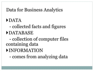 DATA
- collected facts and figures
DATABASE
- collection of computer files
containing data
INFORMATION
- comes from analyzing data
Data for Business Analytics
 