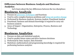 Difference between Business Analysis and Business
Analytics
Let’s learn about the key differences between the two disciplines:
Business Analysis
1. Focuses on processes, techniques and functions
2. Used to solve complex business problems and bring out positive change
3. Performed by Business Analysts, Systems Analyst, Functional Analyst
4. Functional, business and domain knowledge is required to carry out
business analysis
5. Areas of Impact : Organization, Enterprise, Process, Business and
Technology
Business Analytics
1. Focuses on data and statistical analysis
2. Used to predict future states and drive business decisions
3. Performed by Data Analyst, Data Scientist
4. Statistical, mathematical and programming knowledge is required for
performing business analytics
 