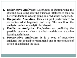 1. Descriptive Analytics: Describing or summarising the
existing data using existing business intelligence tools to
better understand what is going on or what has happened.
2. Diagnostic Analytics: Focus on past performance to
determine what happened and why. The result of the
analysis is often an analytic dashboard.
3. Predictive Analytics: Emphasizes on predicting the
possible outcome using statistical models and machine
learning techniques.
4. Prescriptive Analytics: It is a type of predictive
analytics that is used to recommend one or more course of
action on analyzing the data.
 