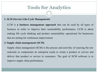 Tools for Analytics
1. SLM (Service Life-Cycle Management)
LCM is a business management approach that can be used by all types of
business in order to improve their sustainability performance. LCM is about
making life cycle thinking and product sustainability operational for businesses
that are aiming for continuous improvement.
2. Supply chain management (SCM)
Supply chain management (SCM) is the process and activitity of sourcing the raw
materials or components an enterprise needs to create a product or service and
deliver that product or service to customers. The goal of SCM software is to
improve supply chain performance.
 