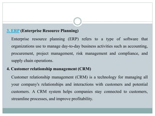 3. ERP (Enterprise Resource Planning)
Enterprise resource planning (ERP) refers to a type of software that
organizations use to manage day-to-day business activities such as accounting,
procurement, project management, risk management and compliance, and
supply chain operations.
4. Customer relationship management (CRM)
Customer relationship management (CRM) is a technology for managing all
your company's relationships and interactions with customers and potential
customers. A CRM system helps companies stay connected to customers,
streamline processes, and improve profitability.
 