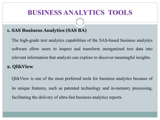 BUSINESS ANALYTICS TOOLS
1. SAS Business Analytics (SAS BA)
The high-grade text analytics capabilities of the SAS-based business analytics
software allow users to inspect and transform unorganized text data into
relevant information that analysts can explore to discover meaningful insights.
2. QlikView
QlikView is one of the most preferred tools for business analytics because of
its unique features, such as patented technology and in-memory processing,
facilitating the delivery of ultra-fast business analytics reports.
 