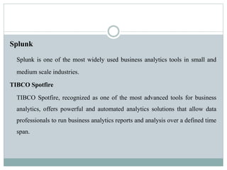 Splunk
Splunk is one of the most widely used business analytics tools in small and
medium scale industries.
TIBCO Spotfire
TIBCO Spotfire, recognized as one of the most advanced tools for business
analytics, offers powerful and automated analytics solutions that allow data
professionals to run business analytics reports and analysis over a defined time
span.
 