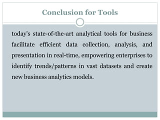 Conclusion for Tools
today's state-of-the-art analytical tools for business
facilitate efficient data collection, analysis, and
presentation in real-time, empowering enterprises to
identify trends/patterns in vast datasets and create
new business analytics models.
 