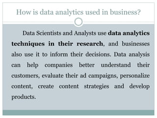 How is data analytics used in business?
Data Scientists and Analysts use data analytics
techniques in their research, and businesses
also use it to inform their decisions. Data analysis
can help companies better understand their
customers, evaluate their ad campaigns, personalize
content, create content strategies and develop
products.
 