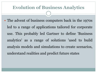 Evolution of Business Analytics
 The advent of business computers back in the 1970s
led to a range of applications tailored for corporate
use. This probably led Gartner to define 'Business
analytics' as a range of solutions 'used to build
analysis models and simulations to create scenarios,
understand realities and predict future states
 