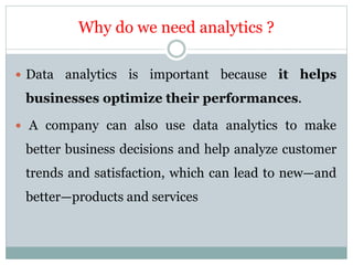 Why do we need analytics ?
 Data analytics is important because it helps
businesses optimize their performances.
 A company can also use data analytics to make
better business decisions and help analyze customer
trends and satisfaction, which can lead to new—and
better—products and services
 