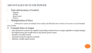 ADVANTAGES OF FLUID POWER
1. Ease and accuracy of control
Stopping
Starting
Speed control
Position
2. Multiplication of force
A fluid power system can multiply forces simply and efficiently from a fraction of an ounce to several hundred
tons of output.
3. Constant force or torque
 only fluid power systems are capable of providing constant force or torque regardless of speed changes.
 the highest power-per-weight ratio of any known power source
 Instantly reversible motion
 automatic protection against overloads
 infinitely variable speed control.
 