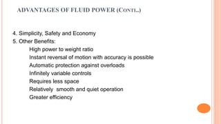 ADVANTAGES OF FLUID POWER (CONTI..)
4. Simplicity, Safety and Economy
5. Other Benefits:
High power to weight ratio
Instant reversal of motion with accuracy is possible
Automatic protection against overloads
Infinitely variable controls
Requires less space
Relatively smooth and quiet operation
Greater efficiency
 