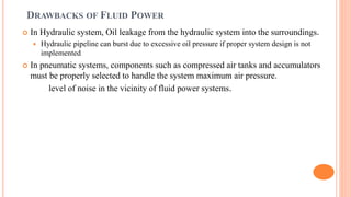 DRAWBACKS OF FLUID POWER
 In Hydraulic system, Oil leakage from the hydraulic system into the surroundings.
 Hydraulic pipeline can burst due to excessive oil pressure if proper system design is not
implemented
 In pneumatic systems, components such as compressed air tanks and accumulators
must be properly selected to handle the system maximum air pressure.
level of noise in the vicinity of fluid power systems.
 