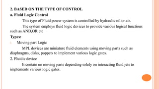 2. BASED ON THE TYPE OF CONTROL
a. Fluid Logic Control
This type of Fluid power system is controlled by hydraulic oil or air.
The system employs fluid logic devices to provide various logical functions
such as AND,OR etc
Types:
1. Moving part Logic
MPL devices are miniature fluid elements using moving parts such as
diaphragms, disks, poppets to implement various logic gates.
2. Fluidic device
It contain no moving parts depending solely on interacting fluid jets to
implements various logic gates.
 