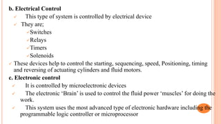 b. Electrical Control
 This type of system is controlled by electrical device
 They are;
Switches
Relays
Timers
Solenoids
 These devices help to control the starting, sequencing, speed, Positioning, timing
and reversing of actuating cylinders and fluid motors.
c. Electronic control
 It is controlled by microelectronic devices
 The electronic ‘Brain’ is used to control the fluid power ‘muscles’ for doing the
work.
 This system uses the most advanced type of electronic hardware including the
programmable logic controller or microprocessor
 