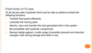 FUNCTIONS OF FLUIDS
To do the job well a hydraulic fluid must be able to perform at least the
following functions.
1. Transfer fluid power efficiently
2. Lubricate the moving parts
3. Absorb, carry and transfer the heat generated with in the system
4. Be compatible with hydraulic components
5. Remain stable against a wide range of possible physical and chemical
changes, both during storage and while in use.
 
