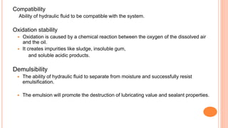 Compatibility
Ability of hydraulic fluid to be compatible with the system.
Oxidation stability
 Oxidation is caused by a chemical reaction between the oxygen of the dissolved air
and the oil.
 It creates impurities like sludge, insoluble gum,
and soluble acidic products.
Demulsibility
 The ability of hydraulic fluid to separate from moisture and successfully resist
emulsification.
 The emulsion will promote the destruction of lubricating value and sealant properties.
 