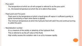  Pour point:
◦ The temperature at which an oil will congeal is referred to as the pour point
◦ i.e., the lowest temperature at which the oil is able to flow easily.
 Flash point and Fire point:
◦ Flash point is the temperature at which a liquid gives off vapour in sufficient quantity to
ignite momentarily or flash when flame is applied.
◦ The minimum temperature at which the hydraulic fluid will catch fire and continue burning
is called fire point.
 Neutralization number:
◦ It is a measure of the acidity or alkalinity of the hydraulic fluid.
◦ This is referred to as the pH value of the fluids
◦ High acidity causes the oxidation rate in an oil to increase rapidly.
 