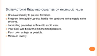 SATISFACTORY/ REQUIRED QUALITIES OF HYDRAULIC FLUID
 Chemical stability to prevent formation.
 Freedom from acidity ,so that fluid is non corrosive to the metals in the
systems.
 Lubricating properties sufficient to avoid wear.
 Pour point well below the minimum temperature.
 Flash point as high as possible.
 Minimum toxicity.
 