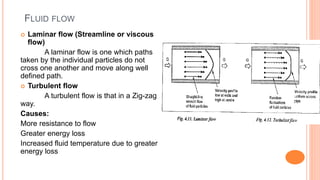 FLUID FLOW
 Laminar flow (Streamline or viscous
flow)
A laminar flow is one which paths
taken by the individual particles do not
cross one another and move along well
defined path.
 Turbulent flow
A turbulent flow is that in a Zig-zag
way.
Causes:
More resistance to flow
Greater energy loss
Increased fluid temperature due to greater
energy loss
 