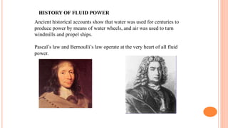 HISTORY OF FLUID POWER
Ancient historical accounts show that water was used for centuries to
produce power by means of water wheels, and air was used to turn
windmills and propel ships.
Pascal’s law and Bernoulli’s law operate at the very heart of all fluid
power.
 