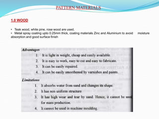 PATTERN MATERIALS
1.0 WOOD
• Teak wood, white pine, rose wood are used.
• Metal spray coating upto 0.25mm thick, coating materials Zinc and Aluminium to avoid moisture
absorption and good surface finish
 