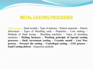 METAL CASTING PROCESSES
Sand casting – Sand moulds - Type of patterns – Pattern materials – Pattern
allowances – Types of Moulding sand – Properties – Core making –
Methods of Sand testing – Moulding machines – Types of moulding
machines - Melting furnaces – Working principle of Special casting
processes – Shell, investment casting – Ceramic mould – Lost Wax
process – Pressure die casting – Centrifugal casting – CO2 process –
Sand Casting defects – Inspection methods
 