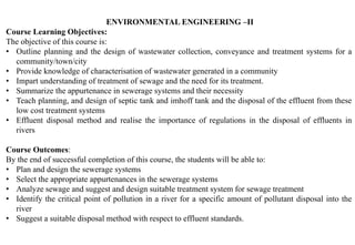 ENVIRONMENTAL ENGINEERING –II
Course Learning Objectives:
The objective of this course is:
• Outline planning and the design of wastewater collection, conveyance and treatment systems for a
community/town/city
• Provide knowledge of characterisation of wastewater generated in a community
• Impart understanding of treatment of sewage and the need for its treatment.
• Summarize the appurtenance in sewerage systems and their necessity
• Teach planning, and design of septic tank and imhoff tank and the disposal of the effluent from these
low cost treatment systems
• Effluent disposal method and realise the importance of regulations in the disposal of effluents in
rivers
Course Outcomes:
By the end of successful completion of this course, the students will be able to:
• Plan and design the sewerage systems
• Select the appropriate appurtenances in the sewerage systems
• Analyze sewage and suggest and design suitable treatment system for sewage treatment
• Identify the critical point of pollution in a river for a specific amount of pollutant disposal into the
river
• Suggest a suitable disposal method with respect to effluent standards.
 