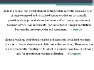Cloud is a parallel and distributed computing system consisting of a collection
of inter-connected and virtualized computers that are dynamically
provisioned and presented as one or more unified computing resources
based on service-level agreements (SLA) established through negotiation
between the service provider and consumers. - Buyya
Clouds are a large pool of easily usable and accessible virtualized resources
(such as hardware, development platforms and/or services). These resources
can be dynamically reconfigured to adjust to a variable load (scale), allowing
also for an optimum resource utilization. - Vanquero
 