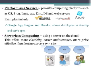 • Platform as a Service – provides computing platforms such
as OS, Prog. Lang. exe. Env., DB and web servers
Examples include
Google App Engine and Heroku, allows developers to develop
and serve apps
• Serverless Computing – using a server on the cloud
This offers more elasticity, easier maintenance, more price
effective than hosting servers on - site
 