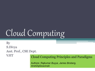 Cloud Computing
By
S.Divya
Asst. Prof., CSE Dept.
VJIT Cloud Computing Principles and Paradigms
Authors: Rajkumar Buyya, James Broberg,
AndrZejGoscinski
 