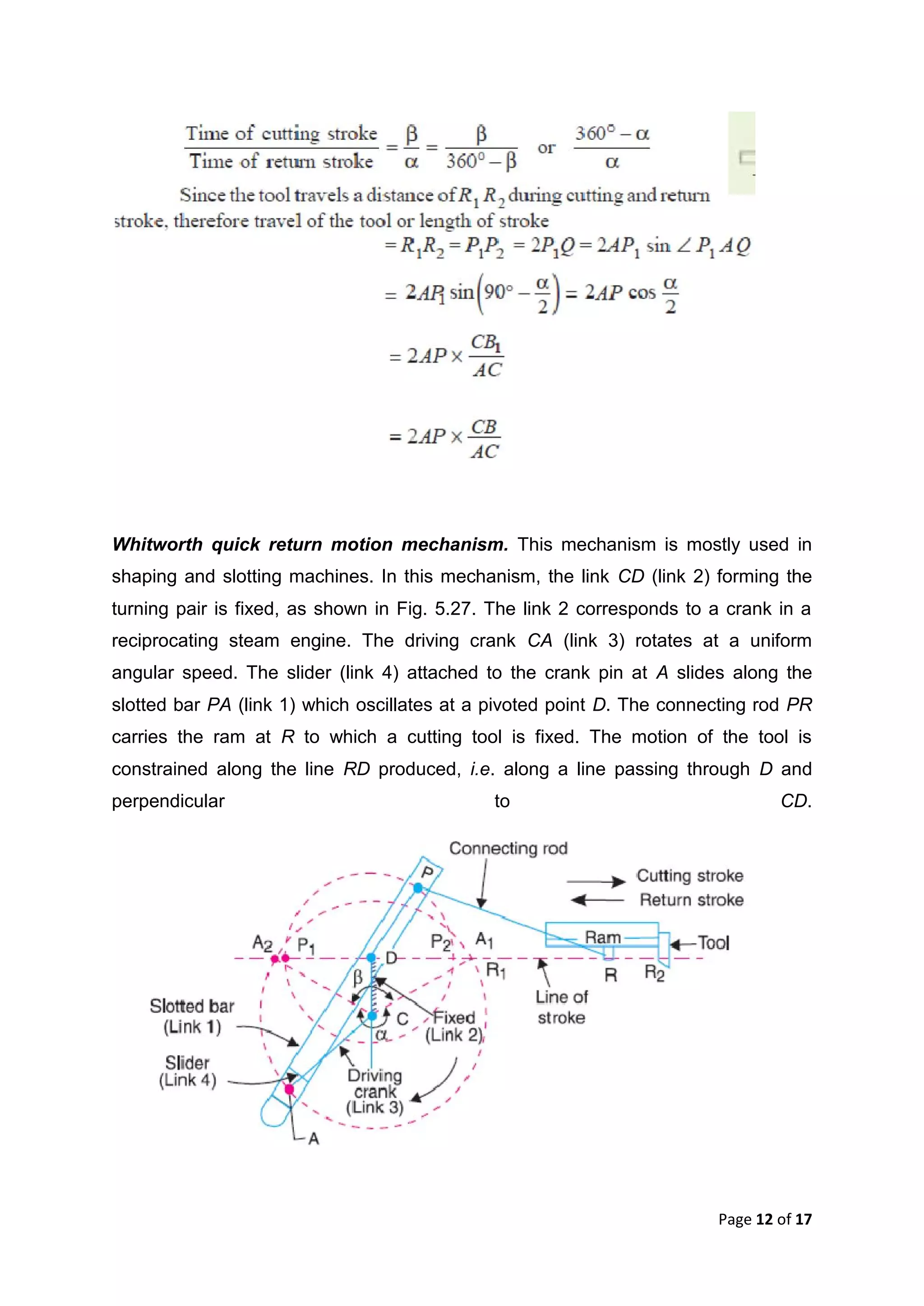 Page 12 of 17
Whitworth quick return motion mechanism. This mechanism is mostly used in
shaping and slotting machines. In this mechanism, the link CD (link 2) forming the
turning pair is fixed, as shown in Fig. 5.27. The link 2 corresponds to a crank in a
reciprocating steam engine. The driving crank CA (link 3) rotates at a uniform
angular speed. The slider (link 4) attached to the crank pin at A slides along the
slotted bar PA (link 1) which oscillates at a pivoted point D. The connecting rod PR
carries the ram at R to which a cutting tool is fixed. The motion of the tool is
constrained along the line RD produced, i.e. along a line passing through D and
perpendicular to CD.
 