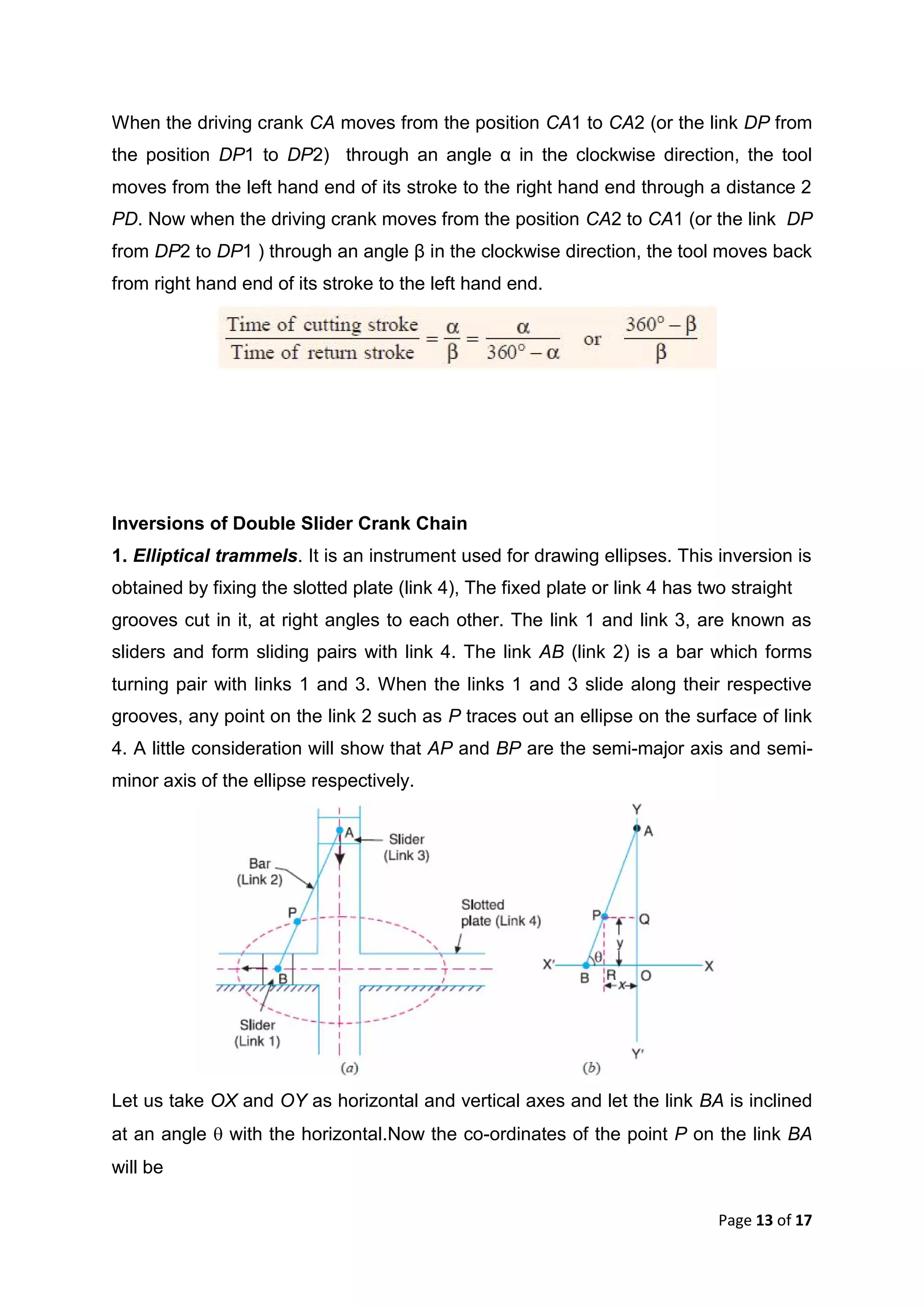 Page 13 of 17
When the driving crank CA moves from the position CA1 to CA2 (or the link DP from
the position DP1 to DP2) through an angle α in the clockwise direction, the tool
moves from the left hand end of its stroke to the right hand end through a distance 2
PD. Now when the driving crank moves from the position CA2 to CA1 (or the link DP
from DP2 to DP1 ) through an angle β in the clockwise direction, the tool moves back
from right hand end of its stroke to the left hand end.
Inversions of Double Slider Crank Chain
1. Elliptical trammels. It is an instrument used for drawing ellipses. This inversion is
obtained by fixing the slotted plate (link 4), The fixed plate or link 4 has two straight
grooves cut in it, at right angles to each other. The link 1 and link 3, are known as
sliders and form sliding pairs with link 4. The link AB (link 2) is a bar which forms
turning pair with links 1 and 3. When the links 1 and 3 slide along their respective
grooves, any point on the link 2 such as P traces out an ellipse on the surface of link
4. A little consideration will show that AP and BP are the semi-major axis and semi-
minor axis of the ellipse respectively.
Let us take OX and OY as horizontal and vertical axes and let the link BA is inclined
at an angle  with the horizontal.Now the co-ordinates of the point P on the link BA
will be
 