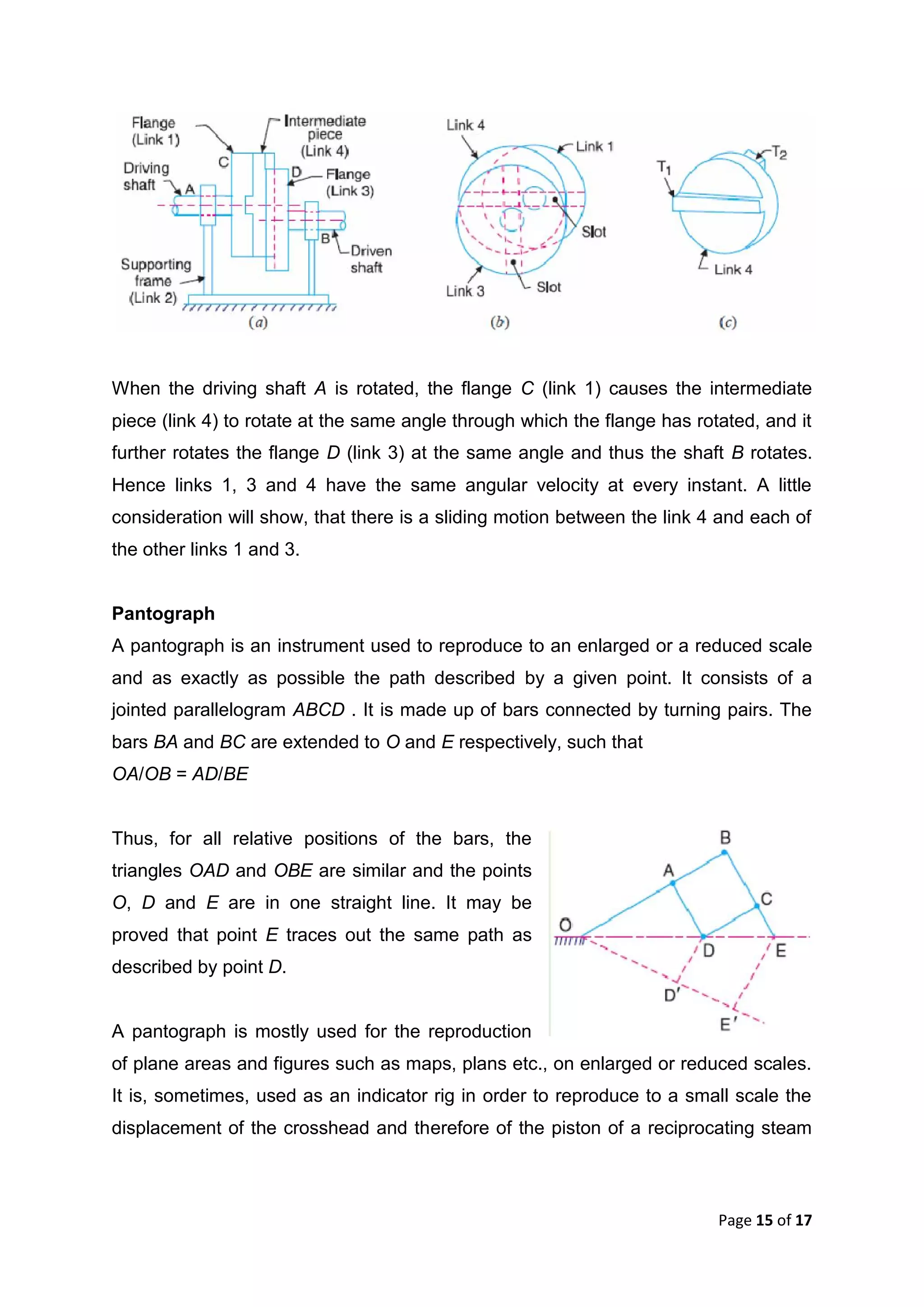 Page 15 of 17
When the driving shaft A is rotated, the flange C (link 1) causes the intermediate
piece (link 4) to rotate at the same angle through which the flange has rotated, and it
further rotates the flange D (link 3) at the same angle and thus the shaft B rotates.
Hence links 1, 3 and 4 have the same angular velocity at every instant. A little
consideration will show, that there is a sliding motion between the link 4 and each of
the other links 1 and 3.
Pantograph
A pantograph is an instrument used to reproduce to an enlarged or a reduced scale
and as exactly as possible the path described by a given point. It consists of a
jointed parallelogram ABCD . It is made up of bars connected by turning pairs. The
bars BA and BC are extended to O and E respectively, such that
OA/OB = AD/BE
Thus, for all relative positions of the bars, the
triangles OAD and OBE are similar and the points
O, D and E are in one straight line. It may be
proved that point E traces out the same path as
described by point D.
A pantograph is mostly used for the reproduction
of plane areas and figures such as maps, plans etc., on enlarged or reduced scales.
It is, sometimes, used as an indicator rig in order to reproduce to a small scale the
displacement of the crosshead and therefore of the piston of a reciprocating steam
 