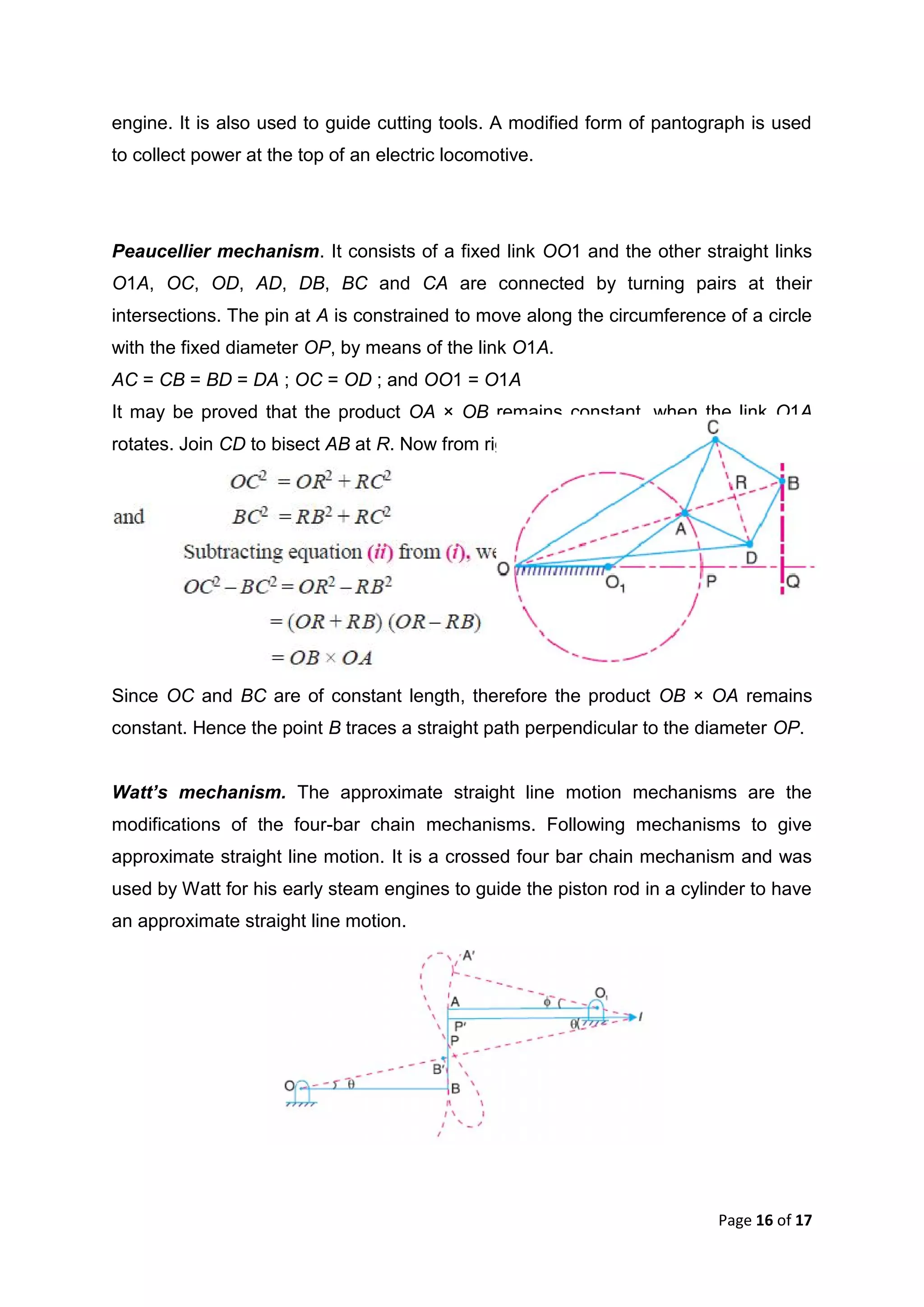 Page 16 of 17
engine. It is also used to guide cutting tools. A modified form of pantograph is used
to collect power at the top of an electric locomotive.
Peaucellier mechanism. It consists of a fixed link OO1 and the other straight links
O1A, OC, OD, AD, DB, BC and CA are connected by turning pairs at their
intersections. The pin at A is constrained to move along the circumference of a circle
with the fixed diameter OP, by means of the link O1A.
AC = CB = BD = DA ; OC = OD ; and OO1 = O1A
It may be proved that the product OA × OB remains constant, when the link O1A
rotates. Join CD to bisect AB at R. Now from right angled triangles ORC and BRC,
Since OC and BC are of constant length, therefore the product OB × OA remains
constant. Hence the point B traces a straight path perpendicular to the diameter OP.
Watt’s mechanism. The approximate straight line motion mechanisms are the
modifications of the four-bar chain mechanisms. Following mechanisms to give
approximate straight line motion. It is a crossed four bar chain mechanism and was
used by Watt for his early steam engines to guide the piston rod in a cylinder to have
an approximate straight line motion.
 
