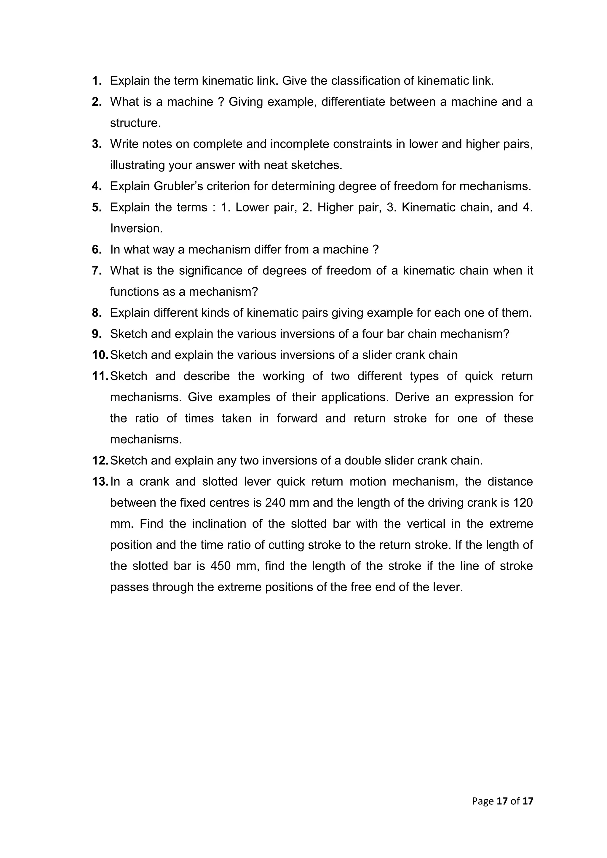 Page 17 of 17
1. Explain the term kinematic link. Give the classification of kinematic link.
2. What is a machine ? Giving example, differentiate between a machine and a
structure.
3. Write notes on complete and incomplete constraints in lower and higher pairs,
illustrating your answer with neat sketches.
4. Explain Grubler’s criterion for determining degree of freedom for mechanisms.
5. Explain the terms : 1. Lower pair, 2. Higher pair, 3. Kinematic chain, and 4.
Inversion.
6. In what way a mechanism differ from a machine ?
7. What is the significance of degrees of freedom of a kinematic chain when it
functions as a mechanism?
8. Explain different kinds of kinematic pairs giving example for each one of them.
9. Sketch and explain the various inversions of a four bar chain mechanism?
10.Sketch and explain the various inversions of a slider crank chain
11.Sketch and describe the working of two different types of quick return
mechanisms. Give examples of their applications. Derive an expression for
the ratio of times taken in forward and return stroke for one of these
mechanisms.
12.Sketch and explain any two inversions of a double slider crank chain.
13.In a crank and slotted lever quick return motion mechanism, the distance
between the fixed centres is 240 mm and the length of the driving crank is 120
mm. Find the inclination of the slotted bar with the vertical in the extreme
position and the time ratio of cutting stroke to the return stroke. If the length of
the slotted bar is 450 mm, find the length of the stroke if the line of stroke
passes through the extreme positions of the free end of the lever.
 