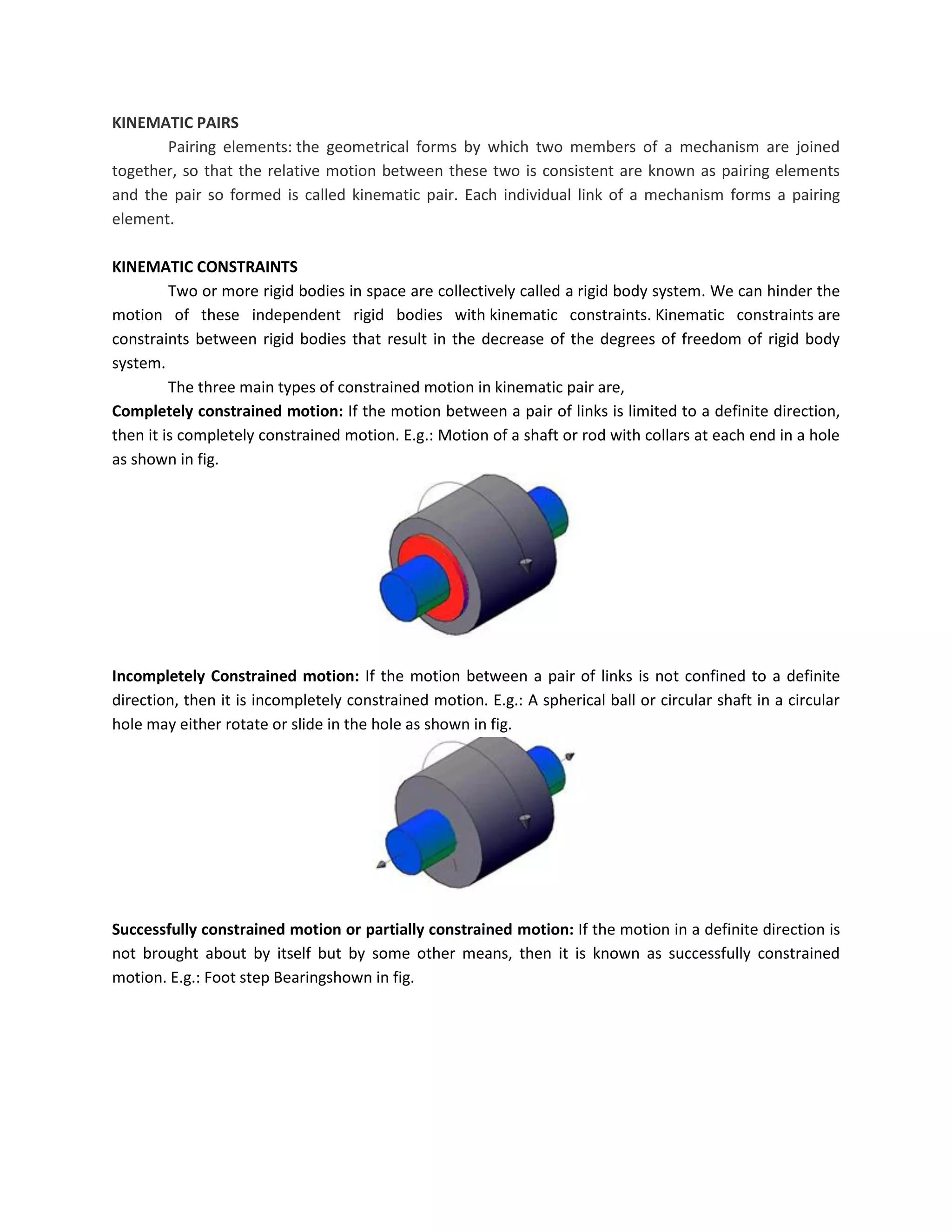 KINEMATIC PAIRS
Pairing elements: the geometrical forms by which two members of a mechanism are joined
together, so that the relative motion between these two is consistent are known as pairing elements
and the pair so formed is called kinematic pair. Each individual link of a mechanism forms a pairing
element.
KINEMATIC CONSTRAINTS
Two or more rigid bodies in space are collectively called a rigid body system. We can hinder the
motion of these independent rigid bodies with kinematic constraints. Kinematic constraints are
constraints between rigid bodies that result in the decrease of the degrees of freedom of rigid body
system.
The three main types of constrained motion in kinematic pair are,
Completely constrained motion: If the motion between a pair of links is limited to a definite direction,
then it is completely constrained motion. E.g.: Motion of a shaft or rod with collars at each end in a hole
as shown in fig.
Incompletely Constrained motion: If the motion between a pair of links is not confined to a definite
direction, then it is incompletely constrained motion. E.g.: A spherical ball or circular shaft in a circular
hole may either rotate or slide in the hole as shown in fig.
Successfully constrained motion or partially constrained motion: If the motion in a definite direction is
not brought about by itself but by some other means, then it is known as successfully constrained
motion. E.g.: Foot step Bearingshown in fig.
 