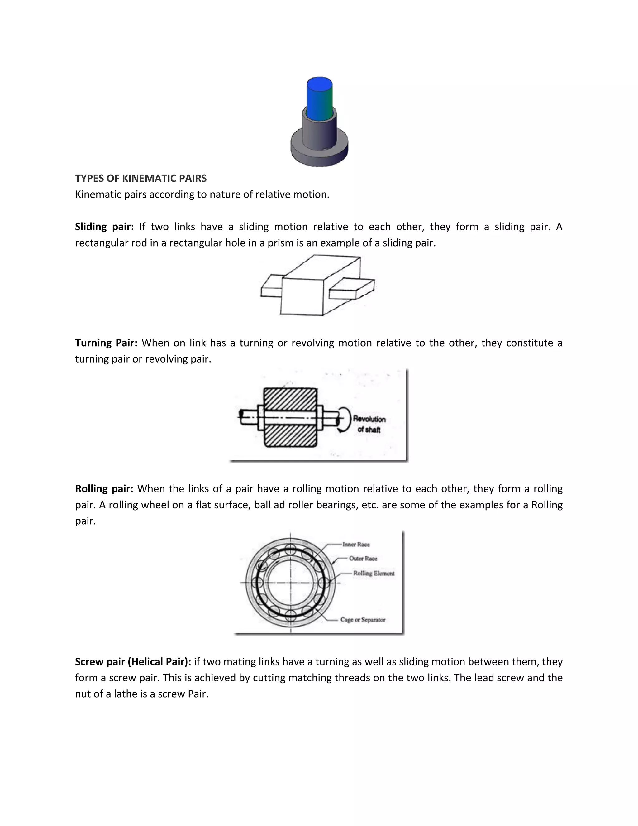 TYPES OF KINEMATIC PAIRS
Kinematic pairs according to nature of relative motion.
Sliding pair: If two links have a sliding motion relative to each other, they form a sliding pair. A
rectangular rod in a rectangular hole in a prism is an example of a sliding pair.
Turning Pair: When on link has a turning or revolving motion relative to the other, they constitute a
turning pair or revolving pair.
Rolling pair: When the links of a pair have a rolling motion relative to each other, they form a rolling
pair. A rolling wheel on a flat surface, ball ad roller bearings, etc. are some of the examples for a Rolling
pair.
Screw pair (Helical Pair): if two mating links have a turning as well as sliding motion between them, they
form a screw pair. This is achieved by cutting matching threads on the two links. The lead screw and the
nut of a lathe is a screw Pair.
 