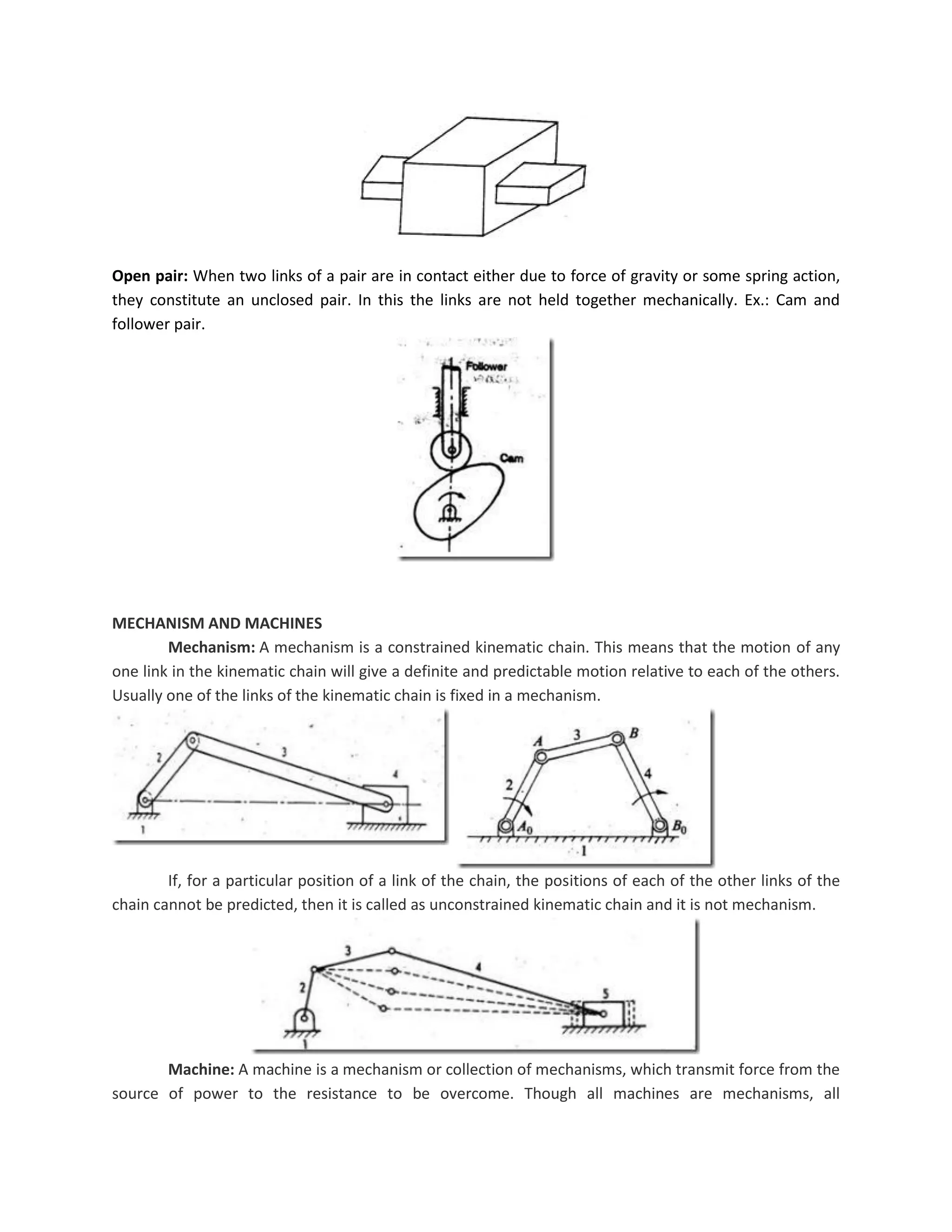 Open pair: When two links of a pair are in contact either due to force of gravity or some spring action,
they constitute an unclosed pair. In this the links are not held together mechanically. Ex.: Cam and
follower pair.
MECHANISM AND MACHINES
Mechanism: A mechanism is a constrained kinematic chain. This means that the motion of any
one link in the kinematic chain will give a definite and predictable motion relative to each of the others.
Usually one of the links of the kinematic chain is fixed in a mechanism.
If, for a particular position of a link of the chain, the positions of each of the other links of the
chain cannot be predicted, then it is called as unconstrained kinematic chain and it is not mechanism.
Machine: A machine is a mechanism or collection of mechanisms, which transmit force from the
source of power to the resistance to be overcome. Though all machines are mechanisms, all
 