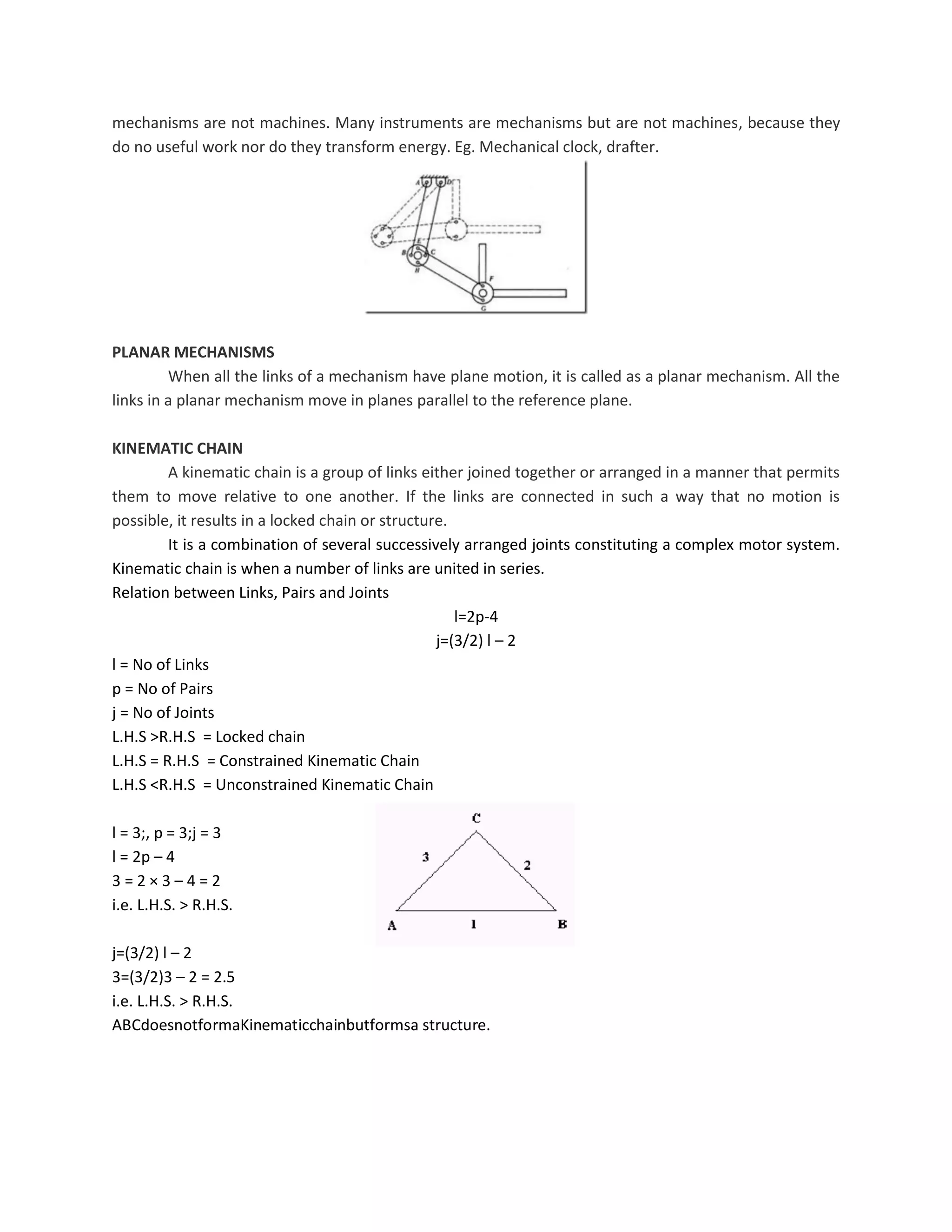mechanisms are not machines. Many instruments are mechanisms but are not machines, because they
do no useful work nor do they transform energy. Eg. Mechanical clock, drafter.
PLANAR MECHANISMS
When all the links of a mechanism have plane motion, it is called as a planar mechanism. All the
links in a planar mechanism move in planes parallel to the reference plane.
KINEMATIC CHAIN
A kinematic chain is a group of links either joined together or arranged in a manner that permits
them to move relative to one another. If the links are connected in such a way that no motion is
possible, it results in a locked chain or structure.
It is a combination of several successively arranged joints constituting a complex motor system.
Kinematic chain is when a number of links are united in series.
Relation between Links, Pairs and Joints
l=2p-4
j=(3/2) l – 2
l = No of Links
p = No of Pairs
j = No of Joints
L.H.S >R.H.S = Locked chain
L.H.S = R.H.S = Constrained Kinematic Chain
L.H.S <R.H.S = Unconstrained Kinematic Chain
l = 3;, p = 3;j = 3
l = 2p – 4
3 = 2 × 3 – 4 = 2
i.e. L.H.S. > R.H.S.
j=(3/2) l – 2
3=(3/2)3 – 2 = 2.5
i.e. L.H.S. > R.H.S.
ABCdoesnotformaKinematicchainbutformsa structure.
 