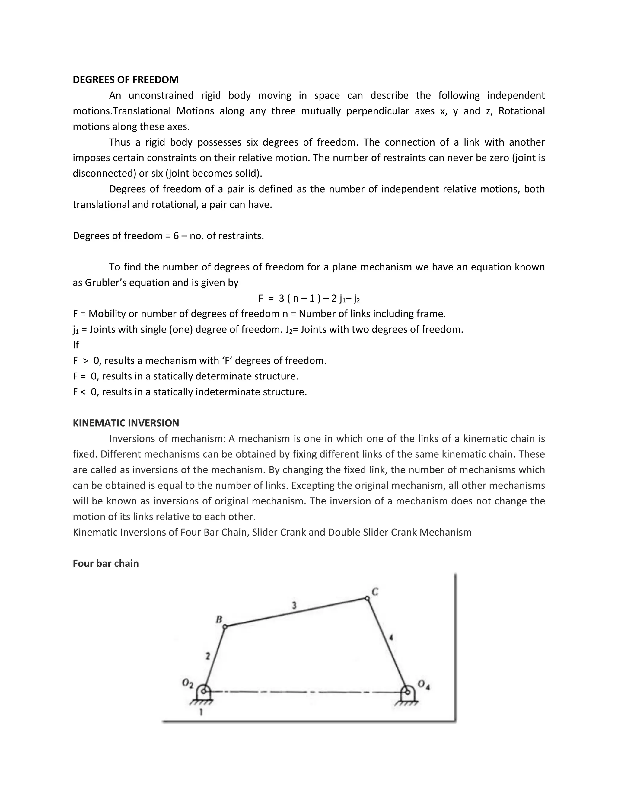 DEGREES OF FREEDOM
An unconstrained rigid body moving in space can describe the following independent
motions.Translational Motions along any three mutually perpendicular axes x, y and z, Rotational
motions along these axes.
Thus a rigid body possesses six degrees of freedom. The connection of a link with another
imposes certain constraints on their relative motion. The number of restraints can never be zero (joint is
disconnected) or six (joint becomes solid).
Degrees of freedom of a pair is defined as the number of independent relative motions, both
translational and rotational, a pair can have.
Degrees of freedom = 6 – no. of restraints.
To find the number of degrees of freedom for a plane mechanism we have an equation known
as Grubler’s equation and is given by
F = 3 ( n – 1 ) – 2 j1– j2
F = Mobility or number of degrees of freedom n = Number of links including frame.
j1 = Joints with single (one) degree of freedom. J2= Joints with two degrees of freedom.
If
F > 0, results a mechanism with ‘F’ degrees of freedom.
F = 0, results in a statically determinate structure.
F < 0, results in a statically indeterminate structure.
KINEMATIC INVERSION
Inversions of mechanism: A mechanism is one in which one of the links of a kinematic chain is
fixed. Different mechanisms can be obtained by fixing different links of the same kinematic chain. These
are called as inversions of the mechanism. By changing the fixed link, the number of mechanisms which
can be obtained is equal to the number of links. Excepting the original mechanism, all other mechanisms
will be known as inversions of original mechanism. The inversion of a mechanism does not change the
motion of its links relative to each other.
Kinematic Inversions of Four Bar Chain, Slider Crank and Double Slider Crank Mechanism
Four bar chain
 