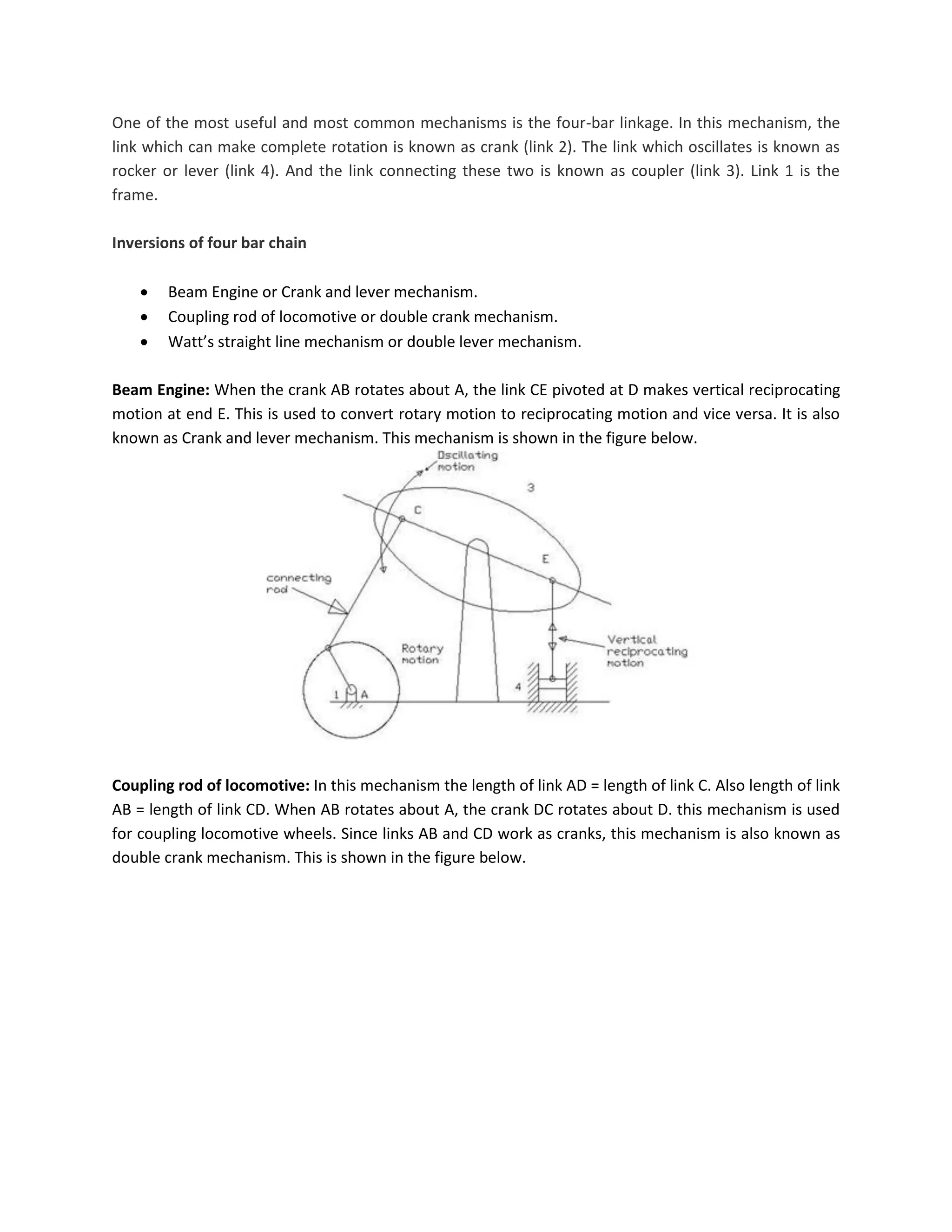 One of the most useful and most common mechanisms is the four-bar linkage. In this mechanism, the
link which can make complete rotation is known as crank (link 2). The link which oscillates is known as
rocker or lever (link 4). And the link connecting these two is known as coupler (link 3). Link 1 is the
frame.
Inversions of four bar chain
 Beam Engine or Crank and lever mechanism.
 Coupling rod of locomotive or double crank mechanism.
 Watt’s straight line mechanism or double lever mechanism.
Beam Engine: When the crank AB rotates about A, the link CE pivoted at D makes vertical reciprocating
motion at end E. This is used to convert rotary motion to reciprocating motion and vice versa. It is also
known as Crank and lever mechanism. This mechanism is shown in the figure below.
Coupling rod of locomotive: In this mechanism the length of link AD = length of link C. Also length of link
AB = length of link CD. When AB rotates about A, the crank DC rotates about D. this mechanism is used
for coupling locomotive wheels. Since links AB and CD work as cranks, this mechanism is also known as
double crank mechanism. This is shown in the figure below.
 