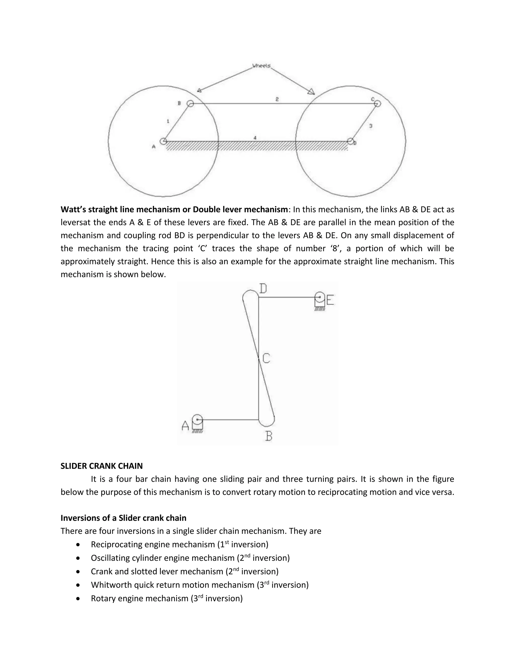 Watt’s straight line mechanism or Double lever mechanism: In this mechanism, the links AB & DE act as
leversat the ends A & E of these levers are fixed. The AB & DE are parallel in the mean position of the
mechanism and coupling rod BD is perpendicular to the levers AB & DE. On any small displacement of
the mechanism the tracing point ‘C’ traces the shape of number ‘8’, a portion of which will be
approximately straight. Hence this is also an example for the approximate straight line mechanism. This
mechanism is shown below.
SLIDER CRANK CHAIN
It is a four bar chain having one sliding pair and three turning pairs. It is shown in the figure
below the purpose of this mechanism is to convert rotary motion to reciprocating motion and vice versa.
Inversions of a Slider crank chain
There are four inversions in a single slider chain mechanism. They are
 Reciprocating engine mechanism (1st
inversion)
 Oscillating cylinder engine mechanism (2nd
inversion)
 Crank and slotted lever mechanism (2nd
inversion)
 Whitworth quick return motion mechanism (3rd
inversion)
 Rotary engine mechanism (3rd
inversion)
 