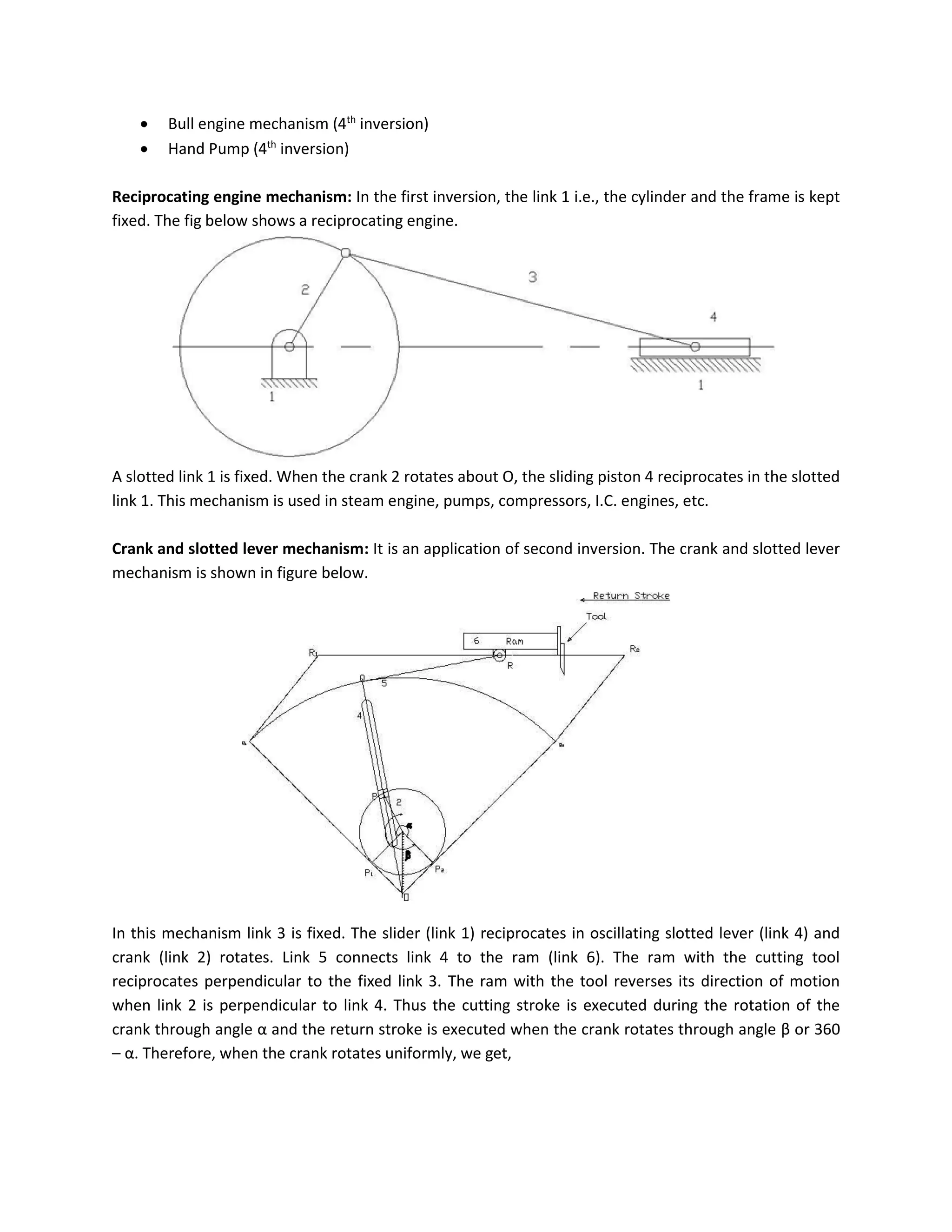  Bull engine mechanism (4th
inversion)
 Hand Pump (4th
inversion)
Reciprocating engine mechanism: In the first inversion, the link 1 i.e., the cylinder and the frame is kept
fixed. The fig below shows a reciprocating engine.
A slotted link 1 is fixed. When the crank 2 rotates about O, the sliding piston 4 reciprocates in the slotted
link 1. This mechanism is used in steam engine, pumps, compressors, I.C. engines, etc.
Crank and slotted lever mechanism: It is an application of second inversion. The crank and slotted lever
mechanism is shown in figure below.
In this mechanism link 3 is fixed. The slider (link 1) reciprocates in oscillating slotted lever (link 4) and
crank (link 2) rotates. Link 5 connects link 4 to the ram (link 6). The ram with the cutting tool
reciprocates perpendicular to the fixed link 3. The ram with the tool reverses its direction of motion
when link 2 is perpendicular to link 4. Thus the cutting stroke is executed during the rotation of the
crank through angle α and the return stroke is executed when the crank rotates through angle β or 360
– α. Therefore, when the crank rotates uniformly, we get,
 