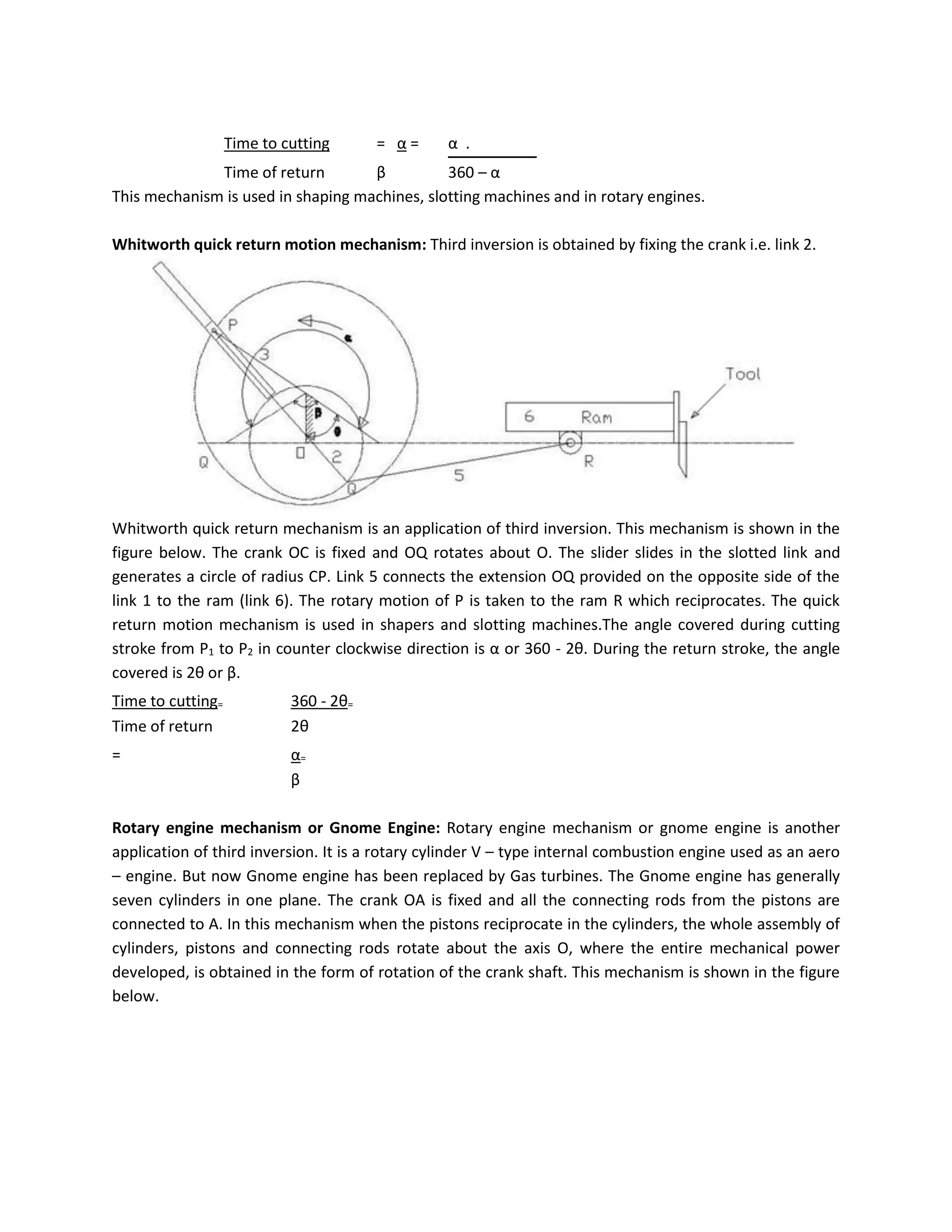 Time to cutting = α = α .
Time of return β 360 – α
This mechanism is used in shaping machines, slotting machines and in rotary engines.
Whitworth quick return motion mechanism: Third inversion is obtained by fixing the crank i.e. link 2.
Whitworth quick return mechanism is an application of third inversion. This mechanism is shown in the
figure below. The crank OC is fixed and OQ rotates about O. The slider slides in the slotted link and
generates a circle of radius CP. Link 5 connects the extension OQ provided on the opposite side of the
link 1 to the ram (link 6). The rotary motion of P is taken to the ram R which reciprocates. The quick
return motion mechanism is used in shapers and slotting machines.The angle covered during cutting
stroke from P1 to P2 in counter clockwise direction is α or 360 - 2θ. During the return stroke, the angle
covered is 2θ or β.
Time to cutting= 360 - 2θ=
Time of return 2θ
= α=
β
Rotary engine mechanism or Gnome Engine: Rotary engine mechanism or gnome engine is another
application of third inversion. It is a rotary cylinder V – type internal combustion engine used as an aero
– engine. But now Gnome engine has been replaced by Gas turbines. The Gnome engine has generally
seven cylinders in one plane. The crank OA is fixed and all the connecting rods from the pistons are
connected to A. In this mechanism when the pistons reciprocate in the cylinders, the whole assembly of
cylinders, pistons and connecting rods rotate about the axis O, where the entire mechanical power
developed, is obtained in the form of rotation of the crank shaft. This mechanism is shown in the figure
below.
 