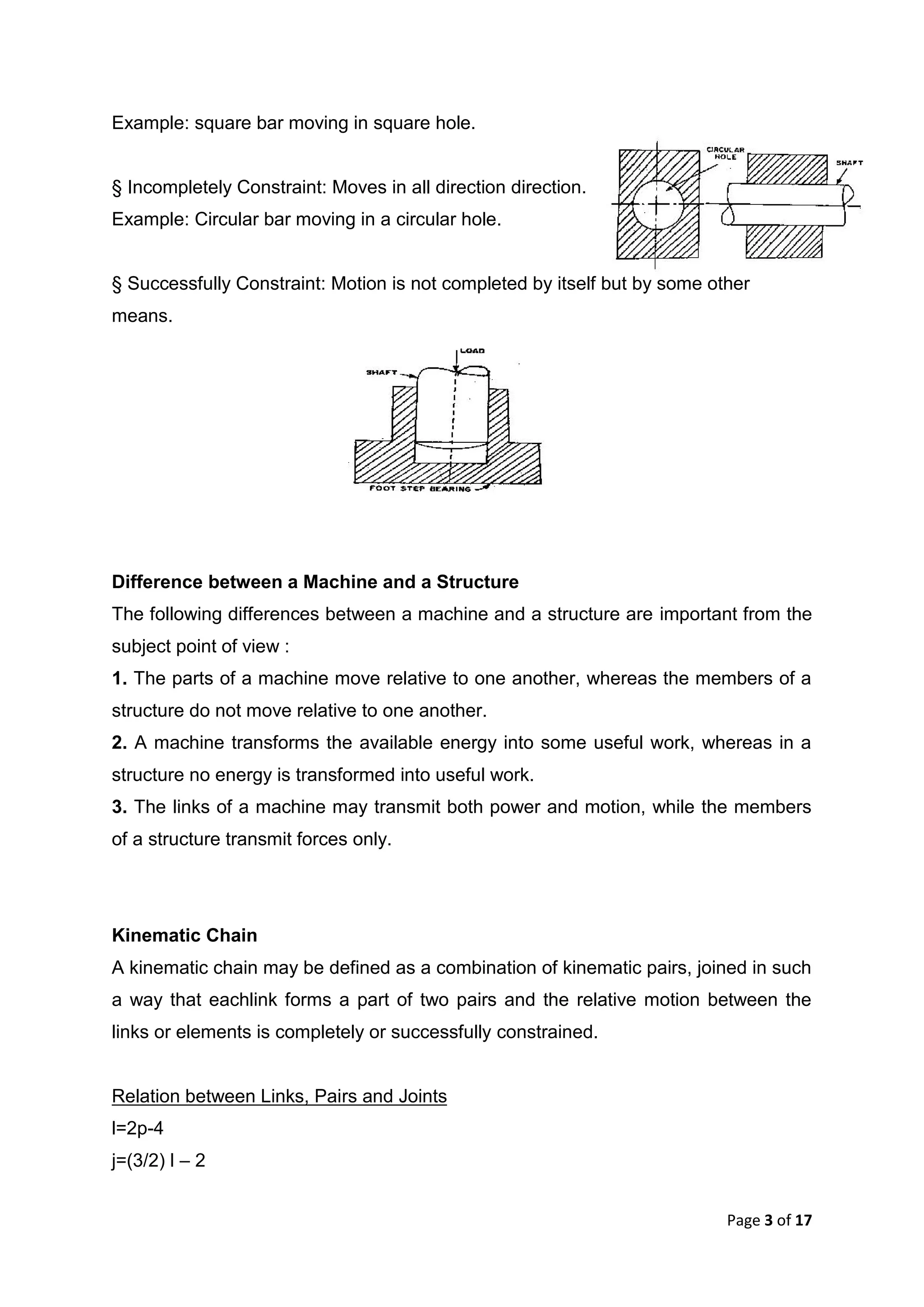 Page 3 of 17
Example: square bar moving in square hole.
§ Incompletely Constraint: Moves in all direction direction.
Example: Circular bar moving in a circular hole.
§ Successfully Constraint: Motion is not completed by itself but by some other
means.
Difference between a Machine and a Structure
The following differences between a machine and a structure are important from the
subject point of view :
1. The parts of a machine move relative to one another, whereas the members of a
structure do not move relative to one another.
2. A machine transforms the available energy into some useful work, whereas in a
structure no energy is transformed into useful work.
3. The links of a machine may transmit both power and motion, while the members
of a structure transmit forces only.
Kinematic Chain
A kinematic chain may be defined as a combination of kinematic pairs, joined in such
a way that eachlink forms a part of two pairs and the relative motion between the
links or elements is completely or successfully constrained.
Relation between Links, Pairs and Joints
l=2p-4
j=(3/2) l – 2
 