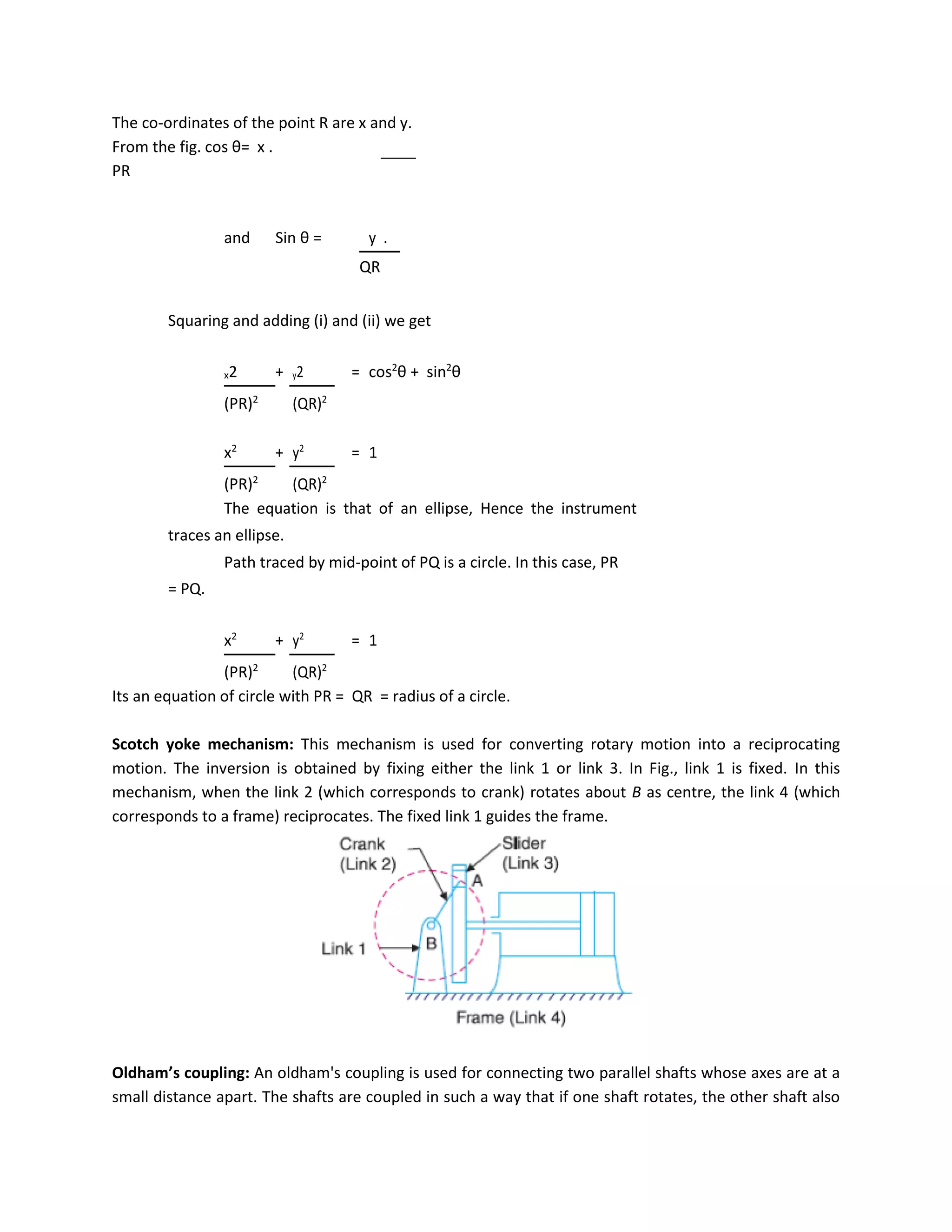 The co-ordinates of the point R are x and y.
From the fig. cos θ= x .
PR
and Sin θ = y .
QR
Squaring and adding (i) and (ii) we get
x2 + y2 = cos2
θ + sin2
θ
(PR)2
(QR)2
x2
+ y2
= 1
(PR)2
(QR)2
The equation is that of an ellipse, Hence the instrument
traces an ellipse.
Path traced by mid-point of PQ is a circle. In this case, PR
= PQ.
x2
+ y2
= 1
(PR)2
(QR)2
Its an equation of circle with PR = QR = radius of a circle.
Scotch yoke mechanism: This mechanism is used for converting rotary motion into a reciprocating
motion. The inversion is obtained by fixing either the link 1 or link 3. In Fig., link 1 is fixed. In this
mechanism, when the link 2 (which corresponds to crank) rotates about B as centre, the link 4 (which
corresponds to a frame) reciprocates. The fixed link 1 guides the frame.
Oldham’s coupling: An oldham's coupling is used for connecting two parallel shafts whose axes are at a
small distance apart. The shafts are coupled in such a way that if one shaft rotates, the other shaft also
 
