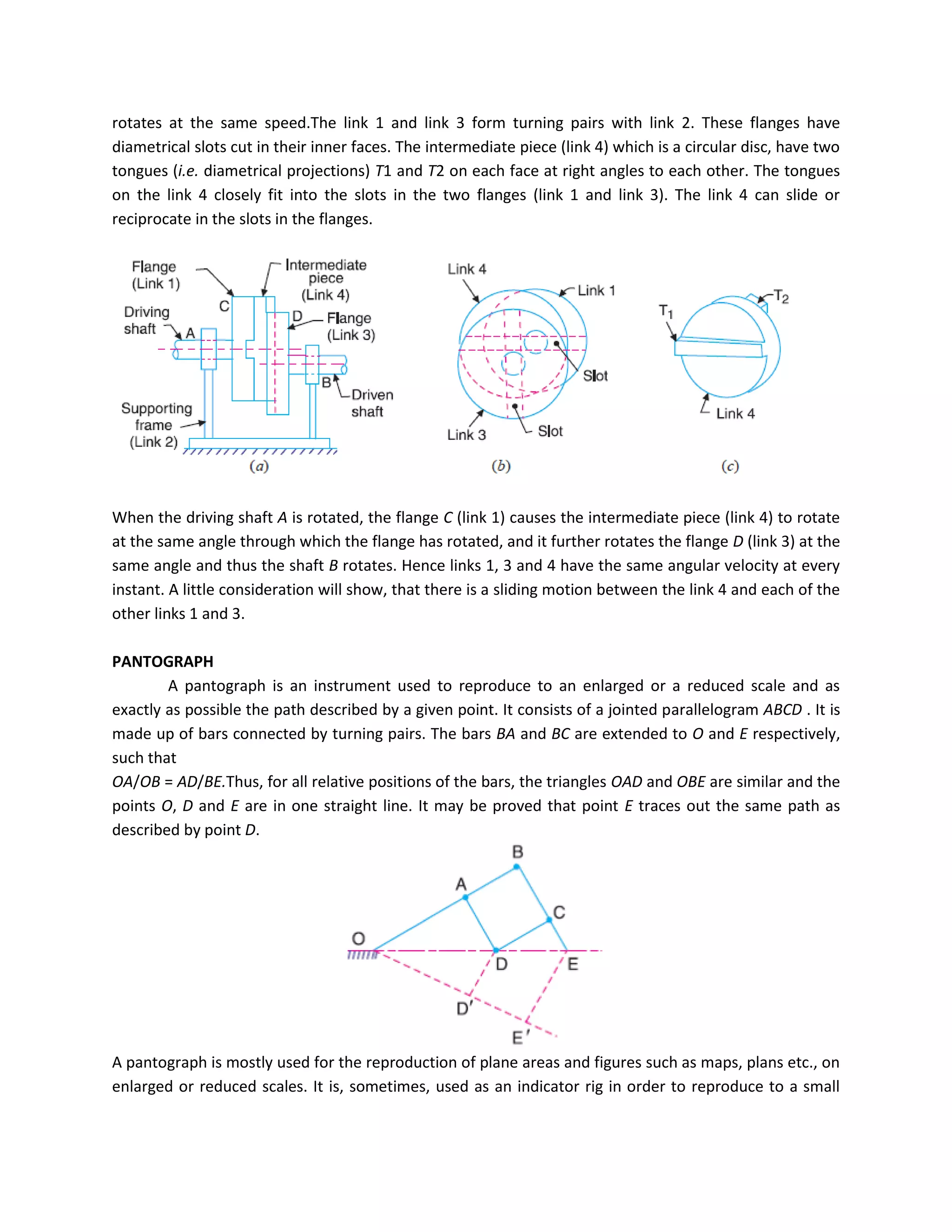 rotates at the same speed.The link 1 and link 3 form turning pairs with link 2. These flanges have
diametrical slots cut in their inner faces. The intermediate piece (link 4) which is a circular disc, have two
tongues (i.e. diametrical projections) T1 and T2 on each face at right angles to each other. The tongues
on the link 4 closely fit into the slots in the two flanges (link 1 and link 3). The link 4 can slide or
reciprocate in the slots in the flanges.
When the driving shaft A is rotated, the flange C (link 1) causes the intermediate piece (link 4) to rotate
at the same angle through which the flange has rotated, and it further rotates the flange D (link 3) at the
same angle and thus the shaft B rotates. Hence links 1, 3 and 4 have the same angular velocity at every
instant. A little consideration will show, that there is a sliding motion between the link 4 and each of the
other links 1 and 3.
PANTOGRAPH
A pantograph is an instrument used to reproduce to an enlarged or a reduced scale and as
exactly as possible the path described by a given point. It consists of a jointed parallelogram ABCD . It is
made up of bars connected by turning pairs. The bars BA and BC are extended to O and E respectively,
such that
OA/OB = AD/BE.Thus, for all relative positions of the bars, the triangles OAD and OBE are similar and the
points O, D and E are in one straight line. It may be proved that point E traces out the same path as
described by point D.
A pantograph is mostly used for the reproduction of plane areas and figures such as maps, plans etc., on
enlarged or reduced scales. It is, sometimes, used as an indicator rig in order to reproduce to a small
 