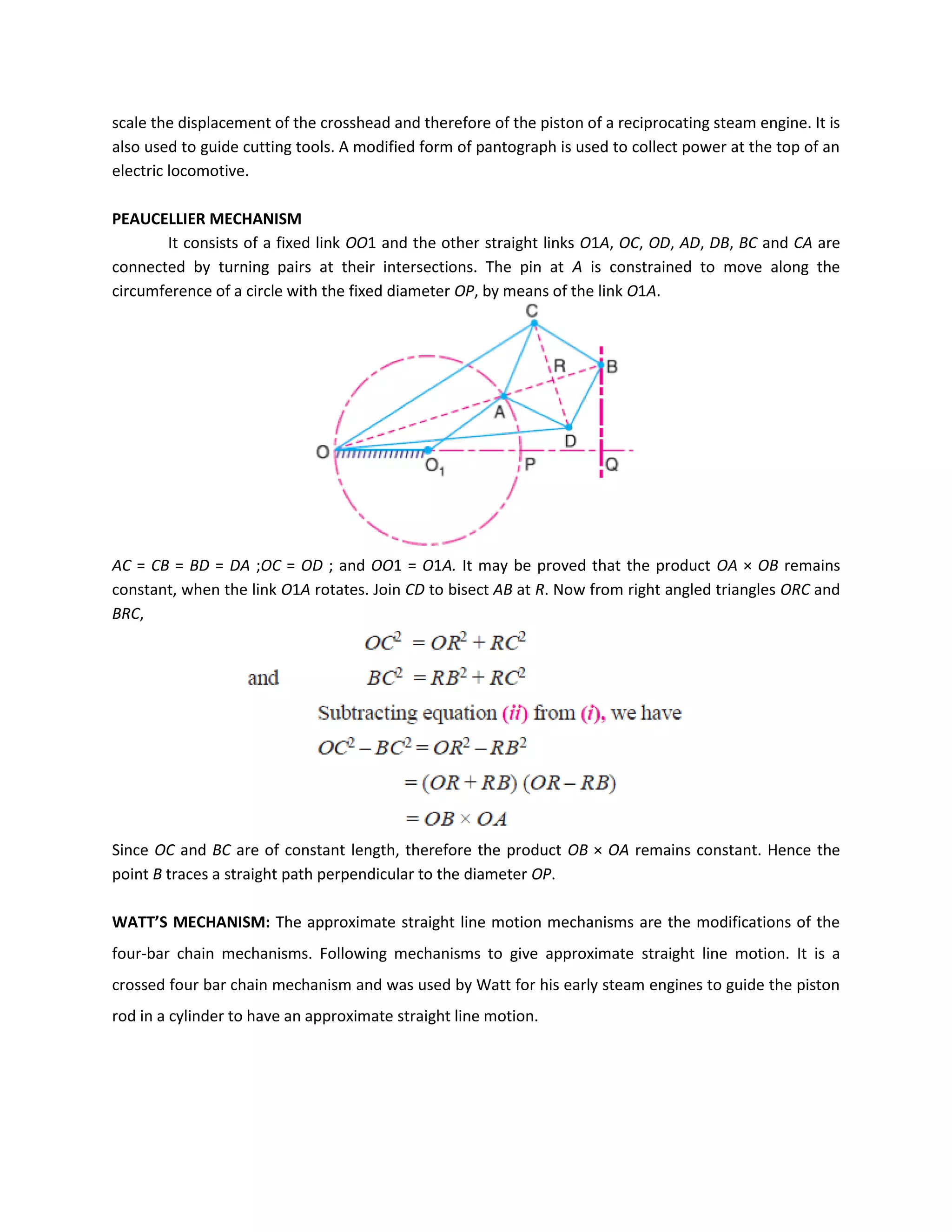 scale the displacement of the crosshead and therefore of the piston of a reciprocating steam engine. It is
also used to guide cutting tools. A modified form of pantograph is used to collect power at the top of an
electric locomotive.
PEAUCELLIER MECHANISM
It consists of a fixed link OO1 and the other straight links O1A, OC, OD, AD, DB, BC and CA are
connected by turning pairs at their intersections. The pin at A is constrained to move along the
circumference of a circle with the fixed diameter OP, by means of the link O1A.
AC = CB = BD = DA ;OC = OD ; and OO1 = O1A. It may be proved that the product OA × OB remains
constant, when the link O1A rotates. Join CD to bisect AB at R. Now from right angled triangles ORC and
BRC,
Since OC and BC are of constant length, therefore the product OB × OA remains constant. Hence the
point B traces a straight path perpendicular to the diameter OP.
WATT’S MECHANISM: The approximate straight line motion mechanisms are the modifications of the
four-bar chain mechanisms. Following mechanisms to give approximate straight line motion. It is a
crossed four bar chain mechanism and was used by Watt for his early steam engines to guide the piston
rod in a cylinder to have an approximate straight line motion.
 