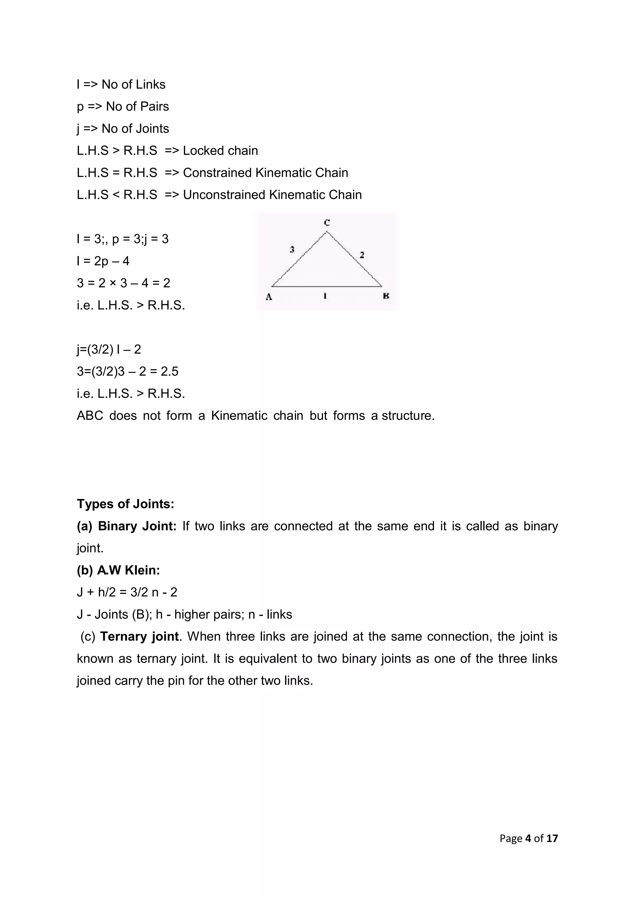 Page 4 of 17
l => No of Links
p => No of Pairs
j => No of Joints
L.H.S > R.H.S => Locked chain
L.H.S = R.H.S => Constrained Kinematic Chain
L.H.S < R.H.S => Unconstrained Kinematic Chain
l = 3;, p = 3;j = 3
l = 2p – 4
3 = 2 × 3 – 4 = 2
i.e. L.H.S. > R.H.S.
j=(3/2) l – 2
3=(3/2)3 – 2 = 2.5
i.e. L.H.S. > R.H.S.
ABC does not form a Kinematic chain but forms a structure.
Types of Joints:
(a) Binary Joint: If two links are connected at the same end it is called as binary
joint.
(b) A.W Klein:
J + h/2 = 3/2 n - 2
J - Joints (B); h - higher pairs; n - links
(c) Ternary joint. When three links are joined at the same connection, the joint is
known as ternary joint. It is equivalent to two binary joints as one of the three links
joined carry the pin for the other two links.
 