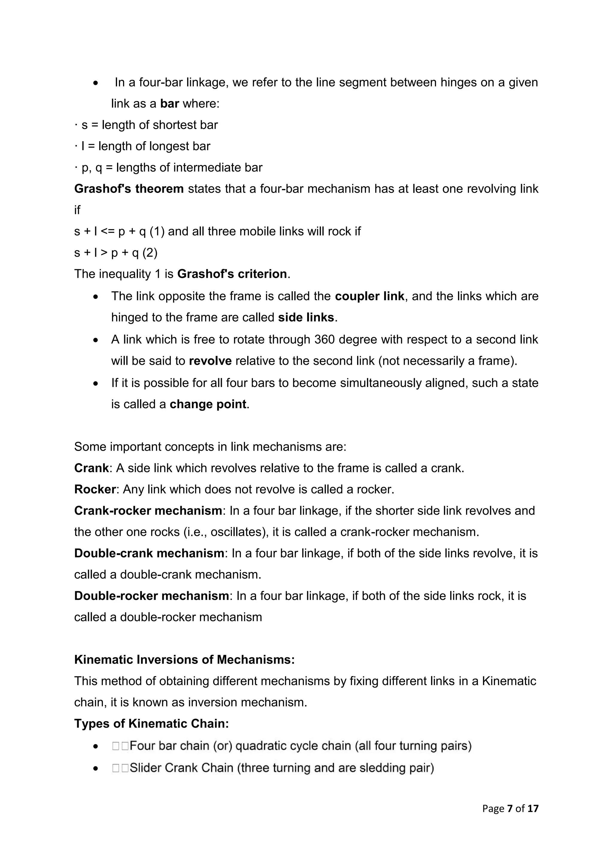 Page 7 of 17
 In a four-bar linkage, we refer to the line segment between hinges on a given
link as a bar where:
· s = length of shortest bar
· l = length of longest bar
· p, q = lengths of intermediate bar
Grashof's theorem states that a four-bar mechanism has at least one revolving link
if
s + l <= p + q (1) and all three mobile links will rock if
s + l > p + q (2)
The inequality 1 is Grashof's criterion.
 The link opposite the frame is called the coupler link, and the links which are
hinged to the frame are called side links.
 A link which is free to rotate through 360 degree with respect to a second link
will be said to revolve relative to the second link (not necessarily a frame).
 If it is possible for all four bars to become simultaneously aligned, such a state
is called a change point.
Some important concepts in link mechanisms are:
Crank: A side link which revolves relative to the frame is called a crank.
Rocker: Any link which does not revolve is called a rocker.
Crank-rocker mechanism: In a four bar linkage, if the shorter side link revolves and
the other one rocks (i.e., oscillates), it is called a crank-rocker mechanism.
Double-crank mechanism: In a four bar linkage, if both of the side links revolve, it is
called a double-crank mechanism.
Double-rocker mechanism: In a four bar linkage, if both of the side links rock, it is
called a double-rocker mechanism
Kinematic Inversions of Mechanisms:
This method of obtaining different mechanisms by fixing different links in a Kinematic
chain, it is known as inversion mechanism.
Types of Kinematic Chain:


 
