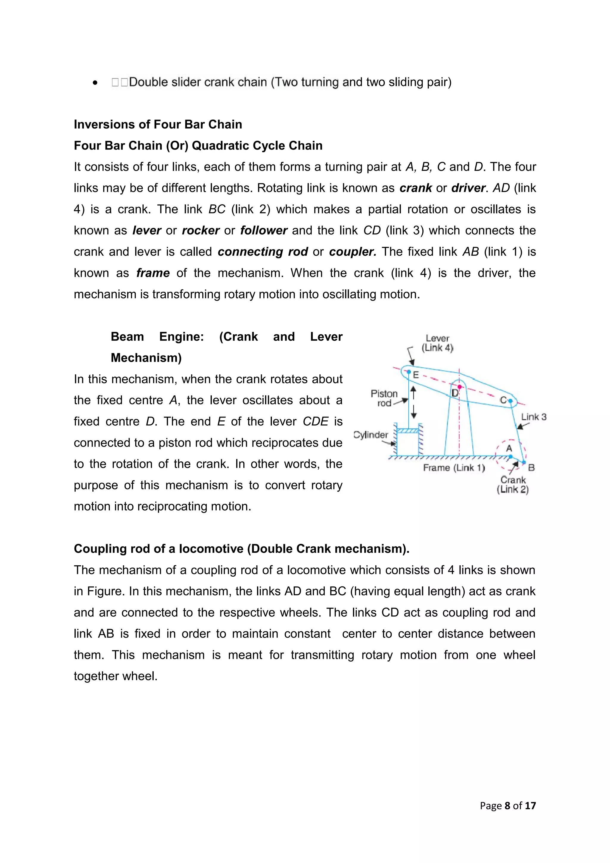 Page 8 of 17
 and two sliding pair)
Inversions of Four Bar Chain
Four Bar Chain (Or) Quadratic Cycle Chain
It consists of four links, each of them forms a turning pair at A, B, C and D. The four
links may be of different lengths. Rotating link is known as crank or driver. AD (link
4) is a crank. The link BC (link 2) which makes a partial rotation or oscillates is
known as lever or rocker or follower and the link CD (link 3) which connects the
crank and lever is called connecting rod or coupler. The fixed link AB (link 1) is
known as frame of the mechanism. When the crank (link 4) is the driver, the
mechanism is transforming rotary motion into oscillating motion.
Beam Engine: (Crank and Lever
Mechanism)
In this mechanism, when the crank rotates about
the fixed centre A, the lever oscillates about a
fixed centre D. The end E of the lever CDE is
connected to a piston rod which reciprocates due
to the rotation of the crank. In other words, the
purpose of this mechanism is to convert rotary
motion into reciprocating motion.
Coupling rod of a locomotive (Double Crank mechanism).
The mechanism of a coupling rod of a locomotive which consists of 4 links is shown
in Figure. In this mechanism, the links AD and BC (having equal length) act as crank
and are connected to the respective wheels. The links CD act as coupling rod and
link AB is fixed in order to maintain constant center to center distance between
them. This mechanism is meant for transmitting rotary motion from one wheel
together wheel.
 
